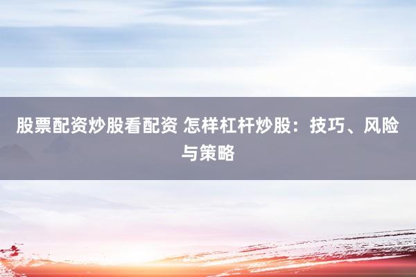 股票配资炒股看配资 怎样杠杆炒股：技巧、风险与策略