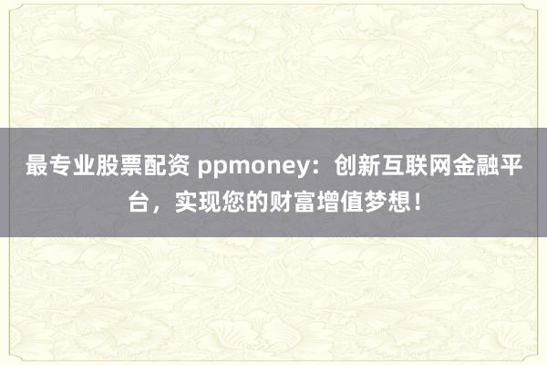 最专业股票配资 ppmoney：创新互联网金融平台，实现您的财富增值梦想！