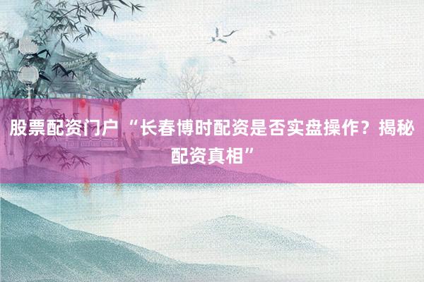 股票配资门户 “长春博时配资是否实盘操作？揭秘配资真相”