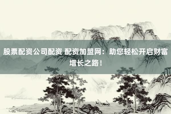 股票配资公司配资 配资加盟网：助您轻松开启财富增长之路！