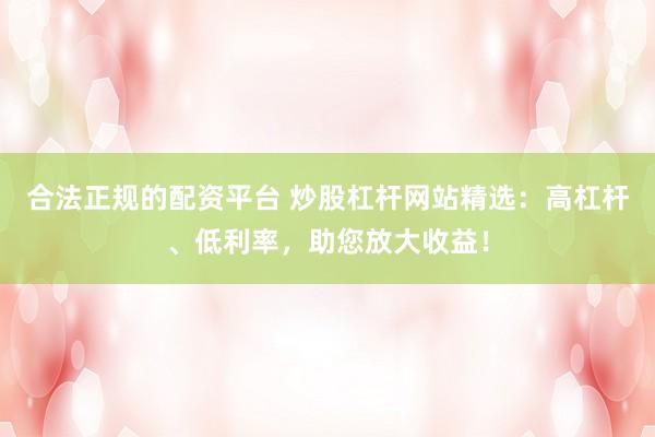 合法正规的配资平台 炒股杠杆网站精选：高杠杆、低利率，助您放大收益！