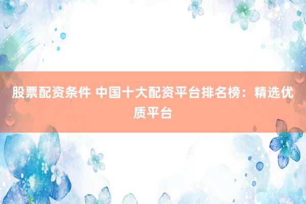 股票配资条件 中国十大配资平台排名榜：精选优质平台
