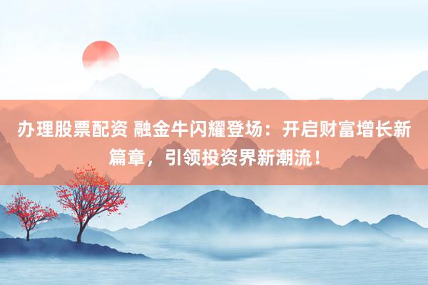 办理股票配资 融金牛闪耀登场：开启财富增长新篇章，引领投资界新潮流！