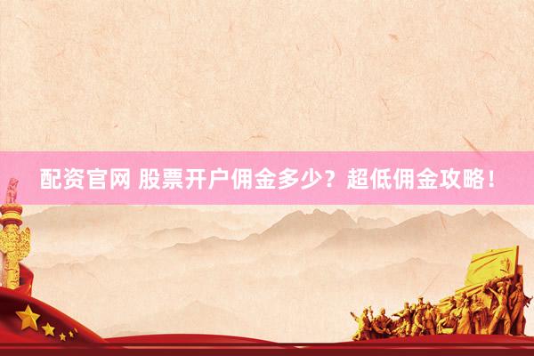 配资官网 股票开户佣金多少？超低佣金攻略！
