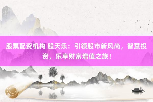股票配资机构 股天乐：引领股市新风尚，智慧投资，乐享财富增值之旅！