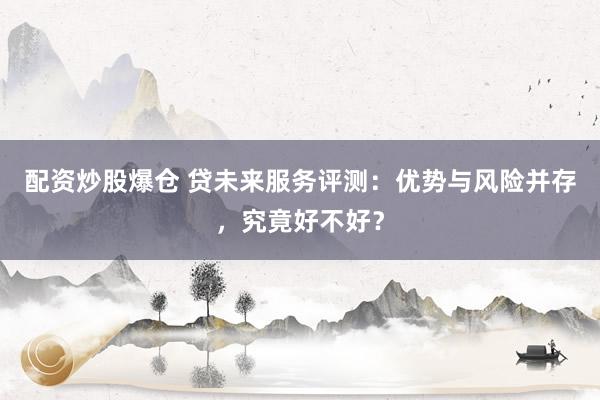 配资炒股爆仓 贷未来服务评测：优势与风险并存，究竟好不好？