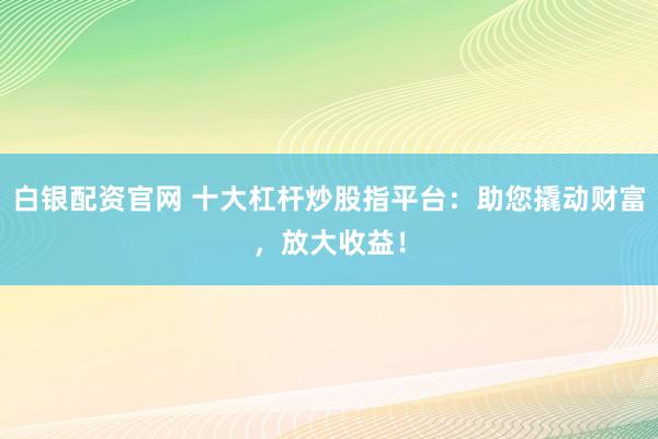 白银配资官网 十大杠杆炒股指平台：助您撬动财富，放大收益！