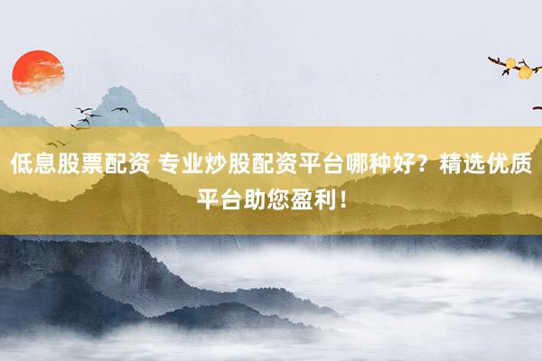 低息股票配资 专业炒股配资平台哪种好？精选优质平台助您盈利！