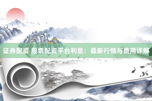 证券配资 股票配资平台利息：最新行情与费用详解