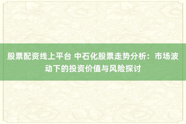 股票配资线上平台 中石化股票走势分析：市场波动下的投资价值与风险探讨