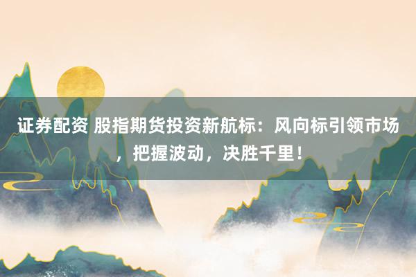 证券配资 股指期货投资新航标：风向标引领市场，把握波动，决胜千里！