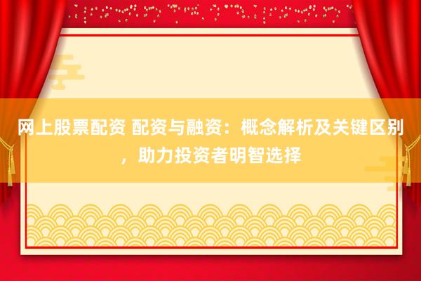 网上股票配资 配资与融资：概念解析及关键区别，助力投资者明智选择