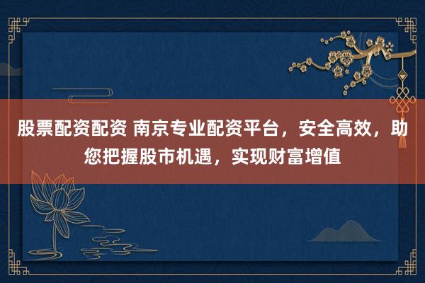 股票配资配资 南京专业配资平台，安全高效，助您把握股市机遇，实现财富增值