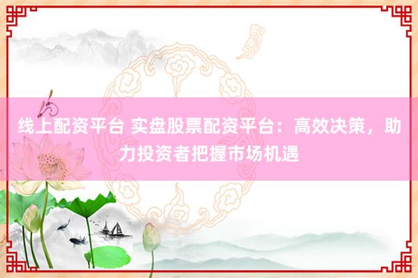 线上配资平台 实盘股票配资平台：高效决策，助力投资者把握市场机遇