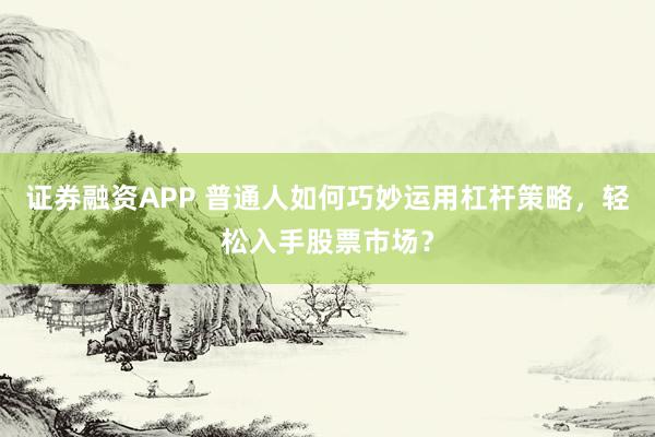 证券融资APP 普通人如何巧妙运用杠杆策略，轻松入手股票市场？