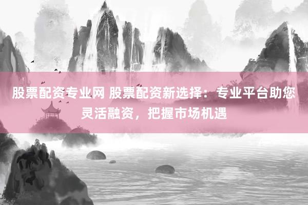 股票配资专业网 股票配资新选择：专业平台助您灵活融资，把握市场机遇