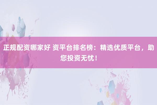 正规配资哪家好 资平台排名榜：精选优质平台，助您投资无忧！