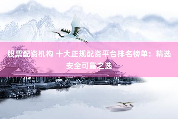 股票配资机构 十大正规配资平台排名榜单：精选安全可靠之选
