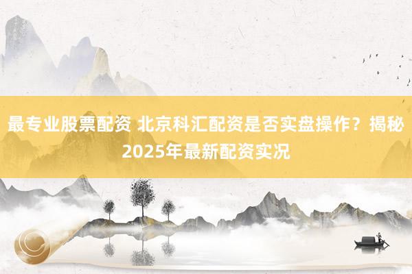 最专业股票配资 北京科汇配资是否实盘操作？揭秘2025年最新配资实况
