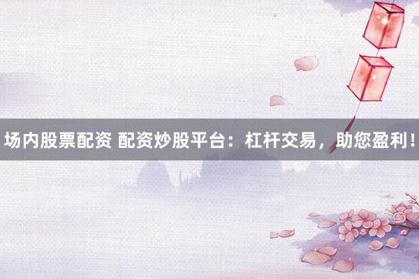 场内股票配资 配资炒股平台：杠杆交易，助您盈利！
