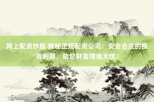 网上配资炒股 揭秘正规配资公司：安全合法的投资利器，助您财富增值无忧！