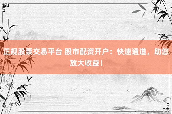 正规股票交易平台 股市配资开户：快速通道，助您放大收益！