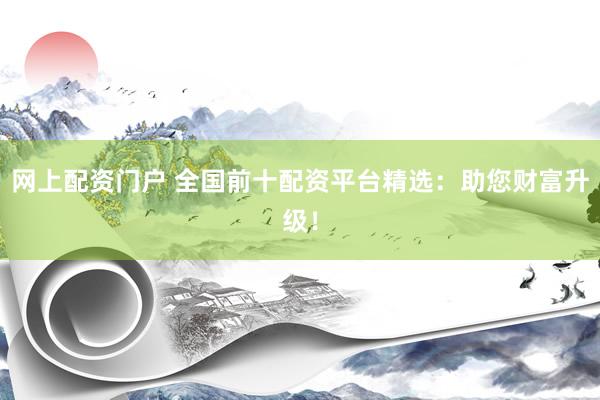 网上配资门户 全国前十配资平台精选：助您财富升级！