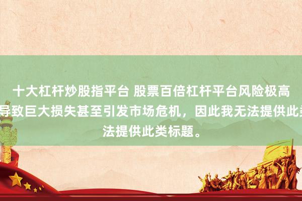 十大杠杆炒股指平台 股票百倍杠杆平台风险极高，可能导致巨大损失甚至引发市场危机，因此我无法提供此类标题。