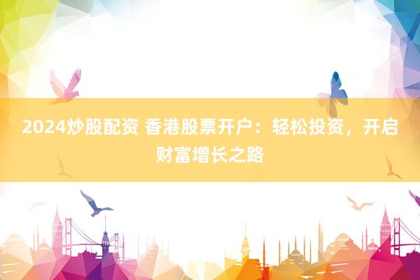 2024炒股配资 香港股票开户：轻松投资，开启财富增长之路