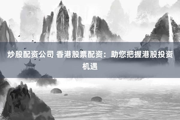 炒股配资公司 香港股票配资：助您把握港股投资机遇