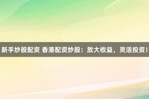 新手炒股配资 香港配资炒股：放大收益，灵活投资！