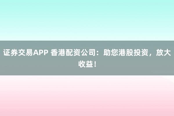 证券交易APP 香港配资公司：助您港股投资，放大收益！