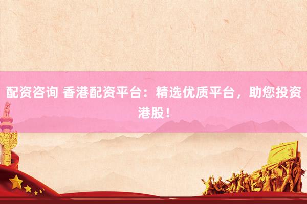 配资咨询 香港配资平台：精选优质平台，助您投资港股！