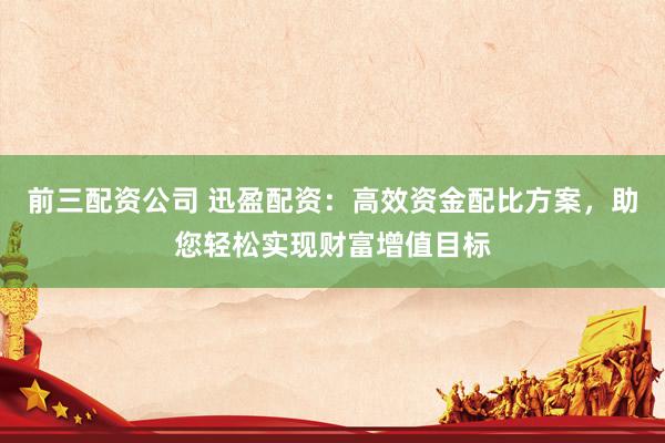前三配资公司 迅盈配资：高效资金配比方案，助您轻松实现财富增值目标