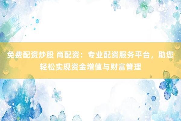 免费配资炒股 尚配资：专业配资服务平台，助您轻松实现资金增值与财富管理