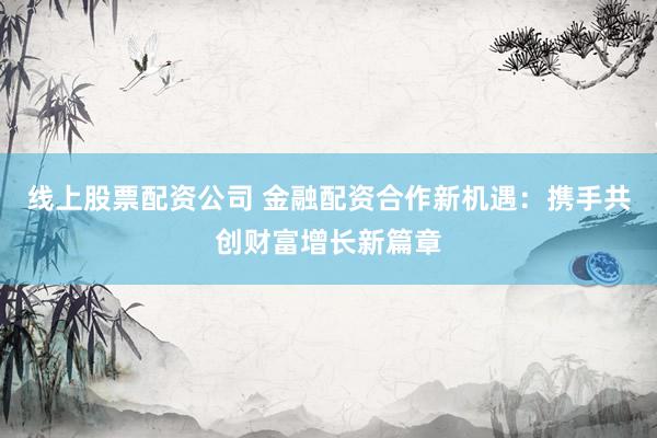 线上股票配资公司 金融配资合作新机遇：携手共创财富增长新篇章