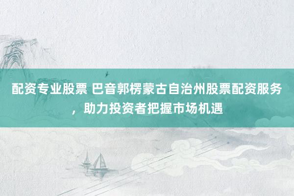 配资专业股票 巴音郭楞蒙古自治州股票配资服务，助力投资者把握市场机遇