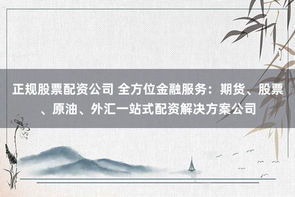 正规股票配资公司 全方位金融服务：期货、股票、原油、外汇一站式配资解决方案公司
