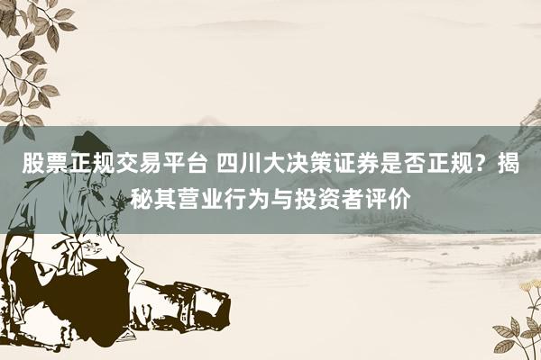 股票正规交易平台 四川大决策证券是否正规？揭秘其营业行为与投资者评价