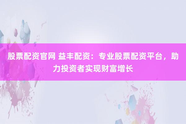 股票配资官网 益丰配资：专业股票配资平台，助力投资者实现财富增长