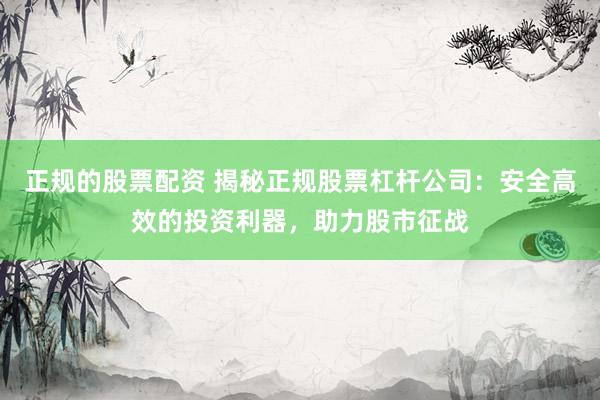 正规的股票配资 揭秘正规股票杠杆公司：安全高效的投资利器，助力股市征战