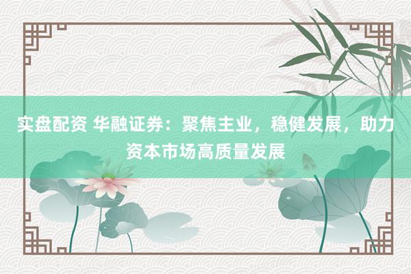 实盘配资 华融证券：聚焦主业，稳健发展，助力资本市场高质量发展