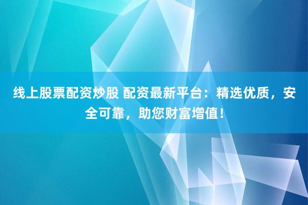 线上股票配资炒股 配资最新平台：精选优质，安全可靠，助您财富增值！