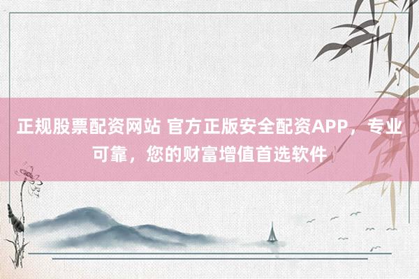 正规股票配资网站 官方正版安全配资APP，专业可靠，您的财富增值首选软件