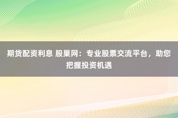 期货配资利息 股巢网：专业股票交流平台，助您把握投资机遇