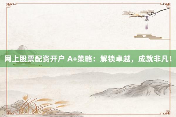 网上股票配资开户 A+策略：解锁卓越，成就非凡！