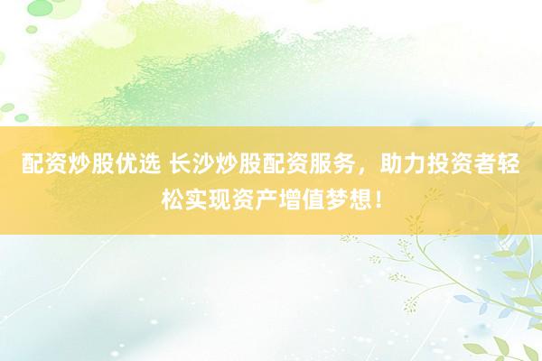 配资炒股优选 长沙炒股配资服务，助力投资者轻松实现资产增值梦想！
