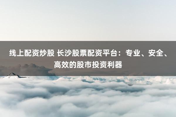 线上配资炒股 长沙股票配资平台：专业、安全、高效的股市投资利器