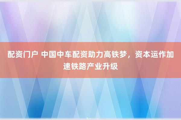 配资门户 中国中车配资助力高铁梦，资本运作加速铁路产业升级