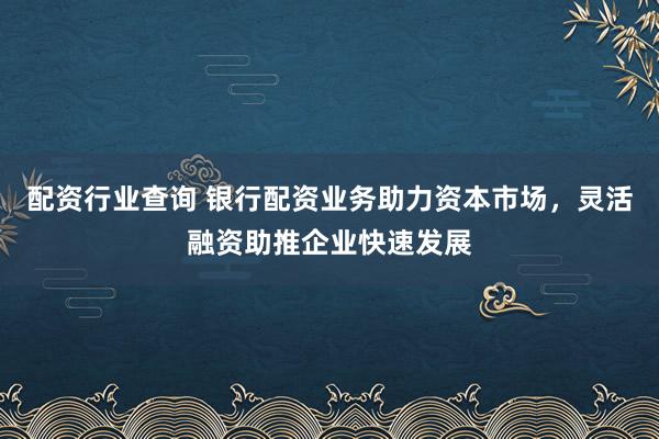配资行业查询 银行配资业务助力资本市场，灵活融资助推企业快速发展
